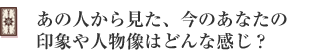 あの人から見た、今のあなたの印象や人物像はどんな感じ?