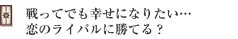 戦ってでも幸せになりたい…恋のライバルに勝てる?